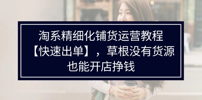 淘宝精细化管理进货运营教程，平常人并没有一手货源也能快速开实体店开单赚钱（538节）