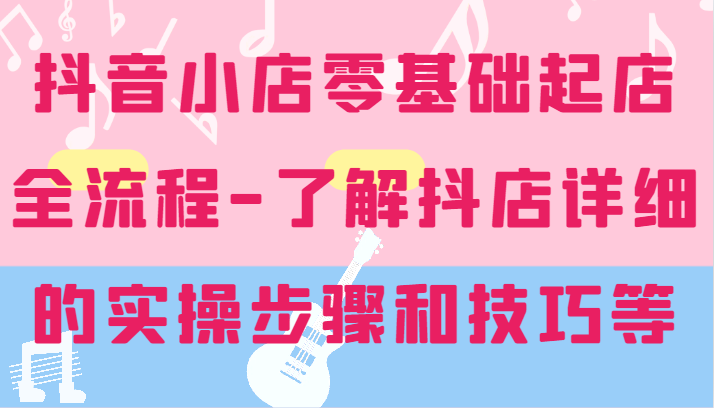 抖店零基础出单全过程-详尽学习培训抖音小店的实际操作步骤和技巧等