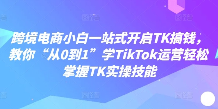 跨境电商小白一站式开启TK搞钱，教你“从0到1”学TikTok运营轻松掌握TK实操技能,跨境电商小白一站式开启TK搞钱，教你“从0到1”学TikTok运营轻松掌握TK实操技能,如何,达人,第1张